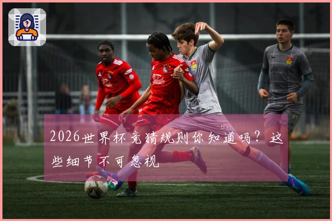 2026世界杯竞猜规则你知道吗？这些细节不可忽视