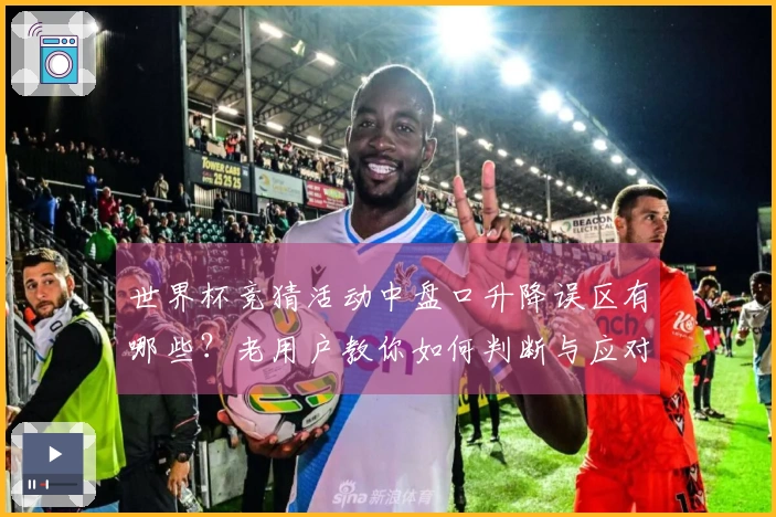 世界杯竞猜活动中盘口升降误区有哪些？老用户教你如何判断与应对