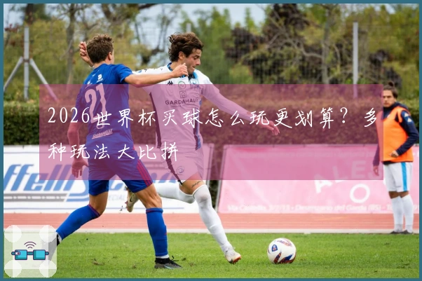 2026世界杯买球怎么玩更划算?多种玩法大比拼