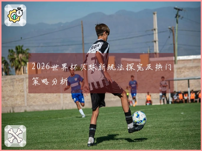 2026世界杯买球新玩法探究及热门策略分析