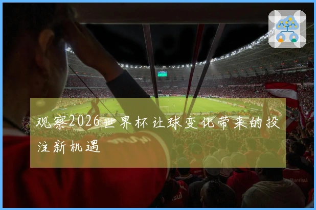 观察2026世界杯让球变化带来的投注新机遇