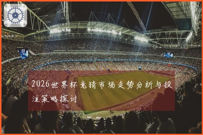 2026世界杯竞猜市场走势分析与投注策略探讨