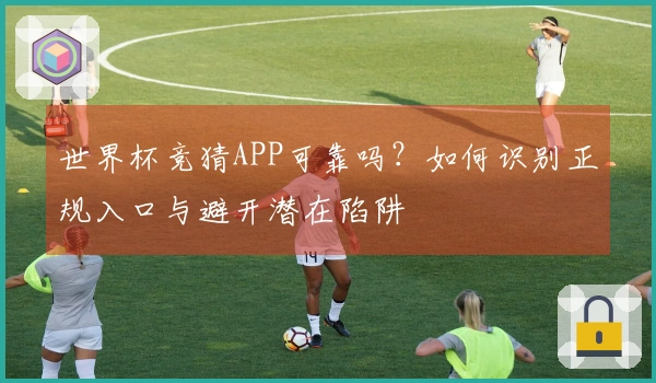 世界杯竞猜APP可靠吗？如何识别正规入口与避开潜在陷阱