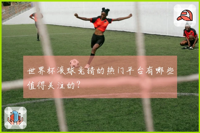 世界杯滚球竞猜的热门平台有哪些值得关注的？