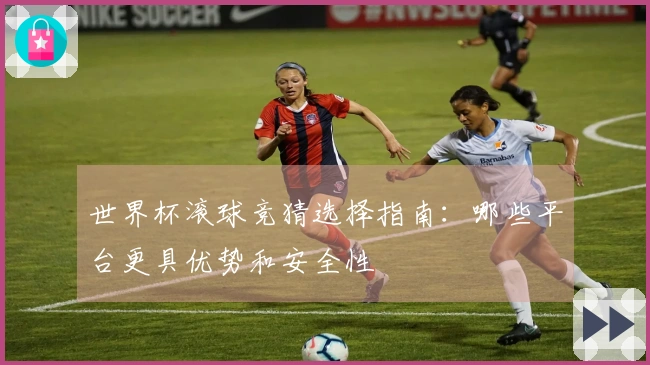 世界杯滚球竞猜选择指南：哪些平台更具优势和安全性
